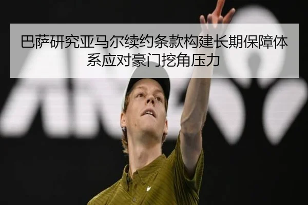 巴萨研究亚马尔续约条款构建长期保障体系应对豪门挖角压力