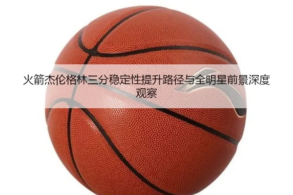 火箭杰伦格林三分稳定性提升路径与全明星前景深度观察