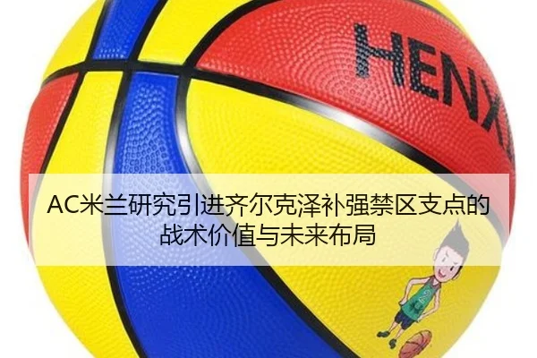 AC米兰研究引进齐尔克泽补强禁区支点的战术价值与未来布局